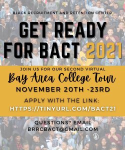 This year’s annual Bay Area College Tour will be virtual, and is a program designed for Black, low-income sophomores and juniors in high school, to tour some of the different educational institutions available to them in the Northern California Region. The Bay Area College Tour will be held from Saturday, November 20th, through Tuesday, November 23rd. The tour will include a virtual exploration of 5 universities in the San Francisco/Bay Area. Some of the schools we have visited in the past include: UC Berkeley, Stanford University, San Jose State University, University of San Francisco, and CSU East Bay. Submitted no later than Friday, October 29 Application link: https://tinyurl.com/BACT21